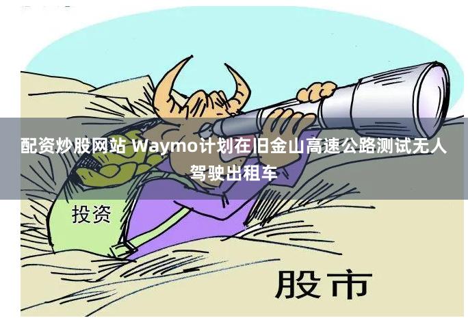 配资炒股网站 Waymo计划在旧金山高速公路测试无人驾驶出租车