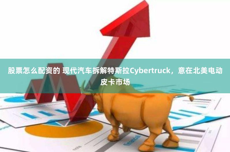 股票怎么配资的 现代汽车拆解特斯拉Cybertruck，意在北美电动皮卡市场