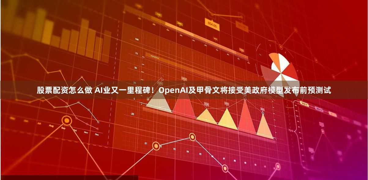 股票配资怎么做 AI业又一里程碑！OpenAI及甲骨文将接受美政府模型发布前预测试