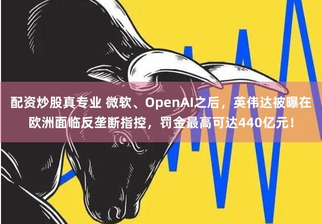 配资炒股真专业 微软、OpenAI之后，英伟达被曝在欧洲面临反垄断指控，罚金最高可达440亿元！