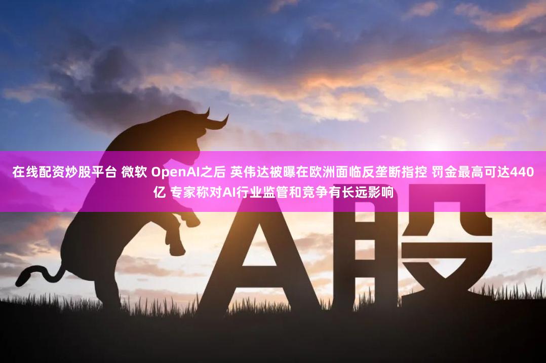 在线配资炒股平台 微软 OpenAI之后 英伟达被曝在欧洲面临反垄断指控 罚金最高可达440亿 专家称对AI行业监管和竞争有长远影响