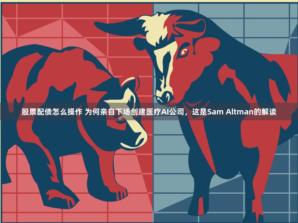 股票配债怎么操作 为何亲自下场创建医疗AI公司，这是Sam Altman的解读