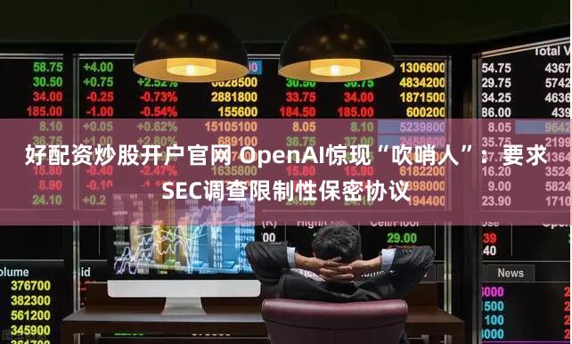 好配资炒股开户官网 OpenAI惊现“吹哨人”：要求SEC调查限制性保密协议